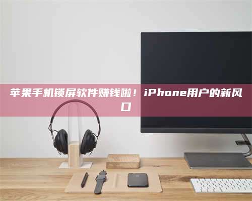 乌兰察布苹果手机锁屏软件赚钱啦！iPhone用户的新风口